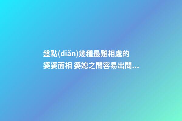 盤點(diǎn)幾種最難相處的婆婆面相 婆媳之間容易出問題